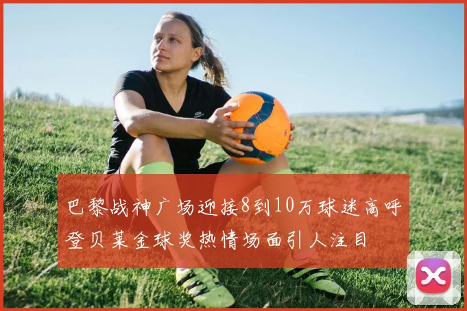 巴黎战神广场迎接8到10万球迷高呼登贝莱金球奖热情场面引人注目