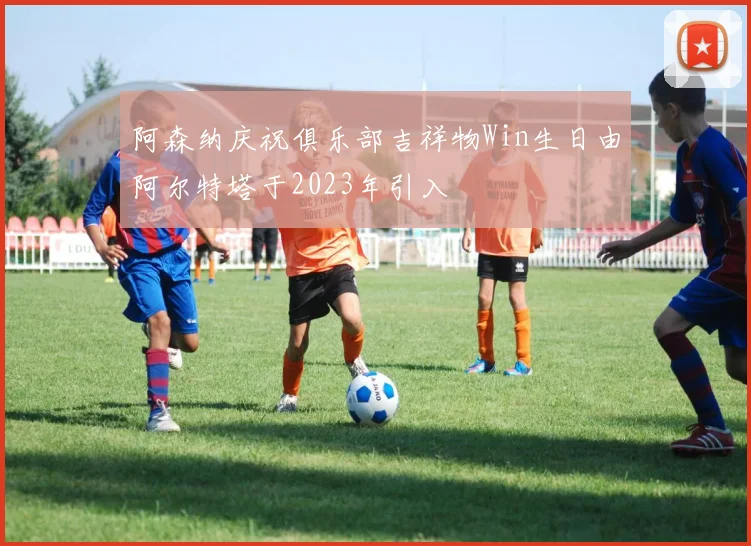 阿森纳庆祝俱乐部吉祥物Win生日由阿尔特塔于2023年引入