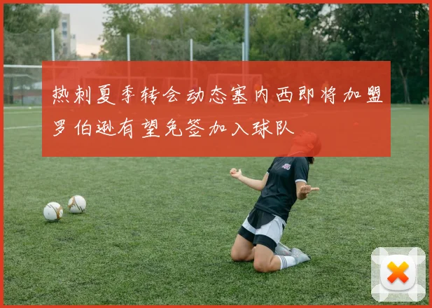 热刺夏季转会动态塞内西即将加盟罗伯逊有望免签加入球队