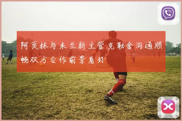 阿莫林与米兰新主管克勒舍沟通顺畅双方合作前景看好
