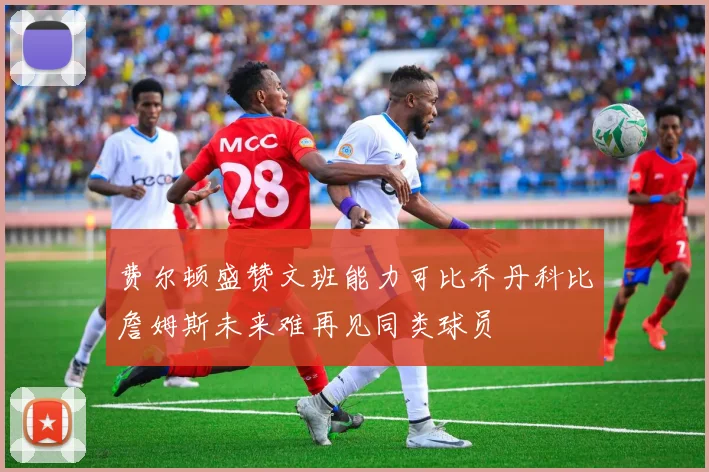 费尔顿盛赞文班能力可比乔丹科比詹姆斯未来难再见同类球员
