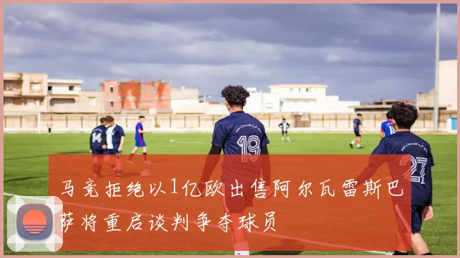 马竞拒绝以1亿欧出售阿尔瓦雷斯巴萨将重启谈判争夺球员