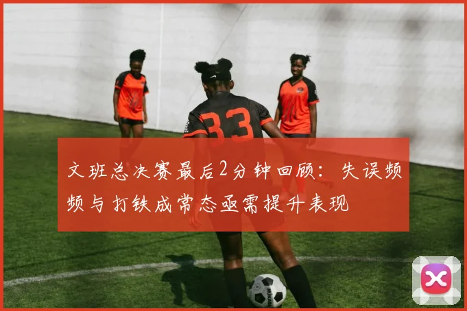 文班总决赛最后2分钟回顾：失误频频与打铁成常态亟需提升表现