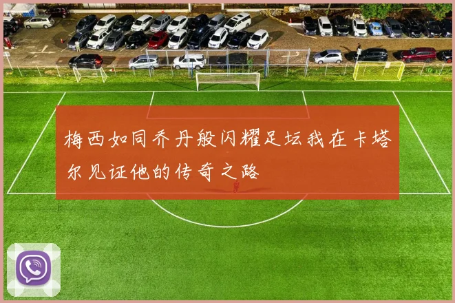 梅西如同乔丹般闪耀足坛我在卡塔尔见证他的传奇之路