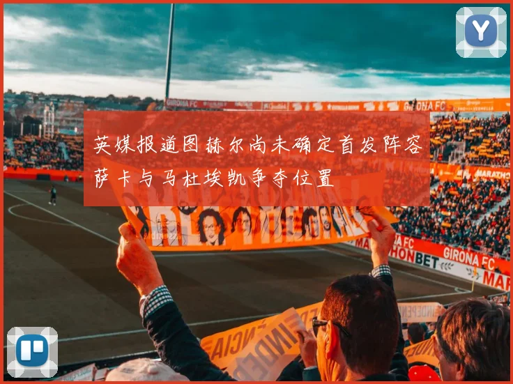 英媒报道图赫尔尚未确定首发阵容萨卡与马杜埃凯争夺位置