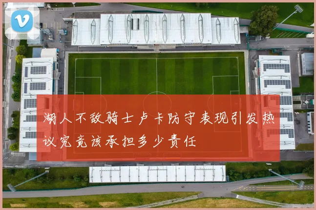 湖人不敌骑士卢卡防守表现引发热议究竟该承担多少责任
