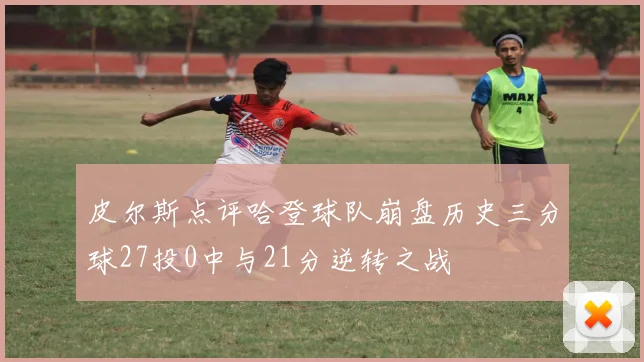 皮尔斯点评哈登球队崩盘历史三分球27投0中与21分逆转之战